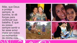 Mãe, que Deus
a proteja
sempre, te
ilumine, te dê
forças para
continuar sua
batalha. E que
eu possa
sempre sentir e
ter esse amor
maior em todos
os momentos
de minha vida.
 