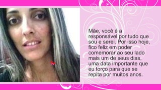 Mãe, você é a
responsável por tudo que
sou e serei. Por isso hoje,
fico feliz em poder
comemorar ao seu lado
mais um de seus dias,
uma data importante que
eu torço para que se
repita por muitos anos.
 