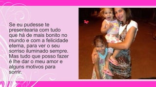 Se eu pudesse te
presentearia com tudo
que há de mais bonito no
mundo e com a felicidade
eterna, para ver o seu
sorriso iluminado sempre.
Mas tudo que posso fazer
é lhe dar o meu amor e
alguns motivos para
sorrir.
 