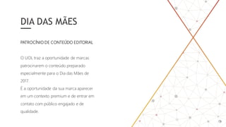 DIA DAS MÃES
O UOL traz a oportunidade de marcas
patrocinarem o conteúdo preparado
especialmente para o Dia das Mães de
2017.
É a oportunidade da sua marca aparecer
em um contexto premium e de entrar em
contato com público engajado e de
qualidade.
PATROCÍNIO DE CONTEÚDO EDITORIAL
 