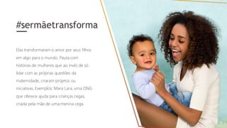 Elas transformaram o amor por seus filhos
em algo para o mundo. Pauta com
histórias de mulheres que ao invés de só
lidar com as próprias questões da
maternidade, criaram projetos ou
iniciativas. Exemplos: Mara Lara, uma ONG
que oferece ajuda para crianças cegas,
criada pela mãe de uma menina cega.
#sermãetransforma
 