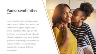 Impor limites é um dos principais desafios
na educação dos filhos e nem sempre pais
sabem se estão agindo do jeito certo. O
amor e cuidado da mãe é algo que não
tem limites, mas num cenário de educação
infantil é importante tomar certas decisões
que muitas vezes desagradam os filhos. O
vídeo vai mostrar a visão (positiva) das
crianças sobre o assunto de forma
emocionante.
#amorsemlimites
 