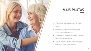 • Vídeo divertido sobre mães de cada
signo
• Entrevistão com uma mãe famosa
sobre uma mãe famosa
• Vídeo Pensa Rápido: Giovanna Ewbank
fala sobre maternidade
• Álbum Parceria mãe e filho: o que os
famosos fazem com os filhos
MAIS PAUTAS
 