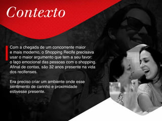 Contexto
Com a chegada de um concorrente maior
e mais moderno, o Shopping Recife precisava
usar o maior argumento que tem a seu favor:
o laço emocional das pessoas com o shopping.
Afinal de contas, são 32 anos presente na vida
dos recifenses.
Era preciso criar um ambiente onde esse
sentimento de carinho e proximidade
estivesse presente.
 