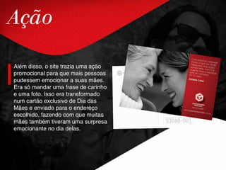 Ação
Além disso, o site trazia uma ação
promocional para que mais pessoas
pudessem emocionar a suas mães.
Era só mandar uma frase de carinho
e uma foto. Isso era transformado
num cartão exclusivo de Dia das
Mães e enviado para o endereço
escolhido, fazendo com que muitas
mães também tiveram uma surpresa
emocionante no dia delas.
 