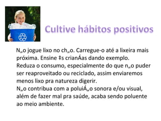 Não jogue lixo no chão. Carregue-o até a lixeira mais próxima. Ensine às crianças dando exemplo. Reduza o consumo, especialmente do que não puder ser reaproveitado ou reciclado, assim enviaremos menos lixo pra natureza digerir. Não contribua com a poluição sonora e/ou visual, além de fazer mal pra saúde, acaba sendo poluente ao meio ambiente. 