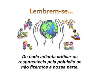 De nada adianta criticar os responsáveis pela poluição se não fizermos a nossa parte. 
