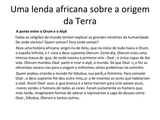 Uma lenda africana sobre a origem da Terra A ponte entre o Orum e o Aiyê Todas as religiões do mundo tentam explicar os grandes mistérios da humanidade: De onde viemos? Quem somos? Para onde vamos?  Reza uma história africana, originária de Ketu, que no início de tudo havia o Orum, o espaço infinito, e lá vivia o deus supremo Olorum. Certo dia, Olorum criou uma imensa massa de água, de onde nasceu o primeiro orixá: Oxalá, o único capaz de dar vida. Olorum mandou Oxalá partir e criar o aiyê, o mundo. Só que Oxalá não fez as oferendas necessárias para a viagem e enfrentou sérios problemas no caminho. Quem acabou criando o mundo foi Odudua, sua porção feminina. Para consolar Oxalá, o deus supremo lhe deu outra missão: a de inventar os seres que habitariam o aiyê. Assim Oxalá usou a água branca e a lama marrom para criar peixes azuis, árvores verdes e homens de todas as cores. Foram justamente os homens que, mais tarde, imaginaram formas de adorar e representar a saga de deuses como Oxalá, Odudua, Olorum e tantos outros. 
