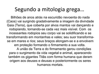 Segundo a mitologia grega… Bilhões de anos atrás na escuridão nevoenta do nada (Caos) vai surgindo gradativamente a imagem da divindade Gaia (Terra), que coberta por alvos mantos vai dançando e rodopiando, tornando-se cada vez mais visível. Com  os incessantes rodopios seu corpo vai se solidificando e se transformando em montanhas e vales; seu suor transforma-se em mares e rios; seus braços alongam-se e a envolvem em proteção formando o firmamento a sua volta.          A união da Terra e do firmamento gerou condições para o surgimento da vida vegetal e animal, aparecendo também os gigantes Titãs com forma humana que deram origem aos deuses e deusas e posteriormente os seres humanos mortais. 