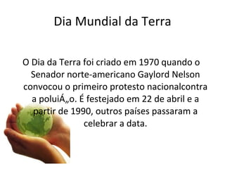 Dia Mundial da Terra O Dia da Terra foi criado em 1970 quando o Senador norte-americano Gaylord Nelson convocou o primeiro protesto nacionalcontra a poluição. É festejado em 22 de abril e a partir de 1990, outros países passaram a celebrar a data. 