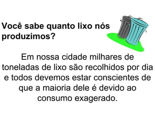 Você sabe quanto lixo nós produzimos? Em nossa cidade milhares de toneladas de lixo são recolhidos por dia e todos devemos estar conscientes de que a maioria dele é devido ao consumo exagerado. 