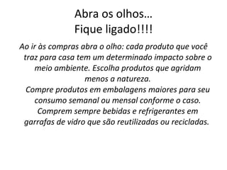 Abra os olhos… Fique ligado!!!! Ao ir às compras abra o olho: cada produto que você traz para casa tem um determinado impacto sobre o meio ambiente. Escolha produtos que agridam menos a natureza. Compre produtos em embalagens maiores para seu consumo semanal ou mensal conforme o caso. Comprem sempre bebidas e refrigerantes em garrafas de vidro que são reutilizadas ou recicladas.   