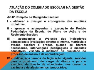 ATUAÇÃO DO COLEGIADO ESCOLAR NA GESTÃO
DA ESCOLA
Art.8º Compete ao Colegiado Escolar:
I - elaborar e divulgar o cronograma das reuniões
ordinárias;
II - aprovar e acompanhar a execução do Projeto
Pedagógico da Escola, do Plano de Ação e do
Regimento Escolar;
III - acompanhar a evolução dos indicadores
educacionais (avaliações externa e interna, matrícula e
evasão escolar) e propor, quando se fizerem
necessárias, intervenções pedagógicas e medidas
educativas, visando à melhoria da qualidade do
processo de ensino e de aprendizagem;
IV - indicar, nos termos da legislação vigente, servidor
para o provimento do cargo de diretor e para o
exercício da função de vice-diretor, nos casos de
vacância e de afastamentos temporários;
 