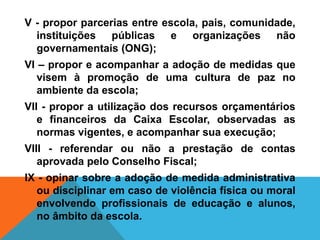 V - propor parcerias entre escola, pais, comunidade,
instituições públicas e organizações não
governamentais (ONG);
VI – propor e acompanhar a adoção de medidas que
visem à promoção de uma cultura de paz no
ambiente da escola;
VII - propor a utilização dos recursos orçamentários
e financeiros da Caixa Escolar, observadas as
normas vigentes, e acompanhar sua execução;
VIII - referendar ou não a prestação de contas
aprovada pelo Conselho Fiscal;
IX - opinar sobre a adoção de medida administrativa
ou disciplinar em caso de violência física ou moral
envolvendo profissionais de educação e alunos,
no âmbito da escola.
 