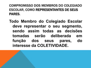 COMPROMISSO DOS MEMBROS DO COLEGIADO
ESCOLAR, COMO REPRESENTANTES DE SEUS
PARES.
Todo Membro do Colegiado Escolar
deve representar o seu segmento,
sendo assim todas as decisões
tomadas serão deliberada em
função dos seus pares, do
interesse da COLETIVIDADE.
 