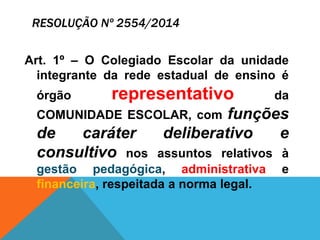 RESOLUÇÃO Nº 2554/2014
Art. 1º – O Colegiado Escolar da unidade
integrante da rede estadual de ensino é
órgão representativo da
COMUNIDADE ESCOLAR, com funções
de caráter deliberativo e
consultivo nos assuntos relativos à
gestão pedagógica, administrativa e
financeira, respeitada a norma legal.
 