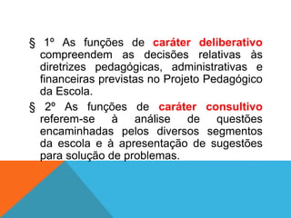 § 1º As funções de caráter deliberativo
compreendem as decisões relativas às
diretrizes pedagógicas, administrativas e
financeiras previstas no Projeto Pedagógico
da Escola.
§ 2º As funções de caráter consultivo
referem-se à análise de questões
encaminhadas pelos diversos segmentos
da escola e à apresentação de sugestões
para solução de problemas.
 