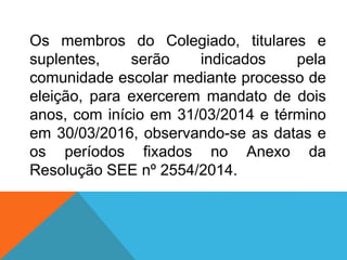 Os membros do Colegiado, titulares e
suplentes, serão indicados pela
comunidade escolar mediante processo de
eleição, para exercerem mandato de dois
anos, com início em 31/03/2014 e término
em 30/03/2016, observando-se as datas e
os períodos fixados no Anexo da
Resolução SEE nº 2554/2014.
 