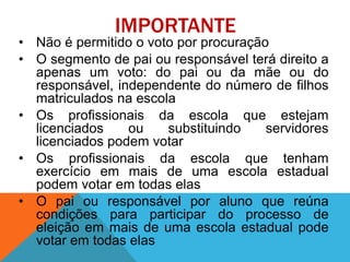 IMPORTANTE
• Não é permitido o voto por procuração
• O segmento de pai ou responsável terá direito a
apenas um voto: do pai ou da mãe ou do
responsável, independente do número de filhos
matriculados na escola
• Os profissionais da escola que estejam
licenciados ou substituindo servidores
licenciados podem votar
• Os profissionais da escola que tenham
exercício em mais de uma escola estadual
podem votar em todas elas
• O pai ou responsável por aluno que reúna
condições para participar do processo de
eleição em mais de uma escola estadual pode
votar em todas elas
 
