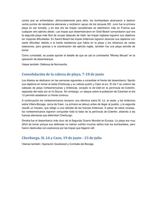 contra qué se enfrentaban, afortunadamente para ellos, los bombardeos alcanzaron a destruir
varios puntos de resistencia alemanes y recibieron apoyo de los tanques DD. Juno fue la primera
playa en ser tomada, y en ese día las tropas canadienses se adentraron más en Francia que
cualquier otro ejército aliado. Las tropas que desembarcaron en Gold Beach comprobaron que era
la segunda playa más fácil de ocupar después de Utah; las tropas inglesas lograron sus objetivos
sin mayores dificultades. En Sword Beach las tropas británicas lograron alcanzar sus objetivos con
cierta dificultad, debido a la fuerte resistencia que había en la playa y los refuerzos de varias
estaciones, pero gracias a la coordinación del ejército inglés, también fue una playa sencilla de
tomar.

Como curiosidad, se puede aportar el detalle de que se usó la contraseña "Mickey Mouse" en la
operación de desembarque.

Véase también: Defensa de Normandía.


Consolidación de la cabeza de playa, 7-18 de junio
Los Aliados se dedicaron en las semanas siguientes a consolidar el frente del desembarco, fijando
sus objetivos en tomar al oeste Cherburgo y su valioso puerto y Caen al sur. El día 7 se unieron las
cabezas de playa norteamericanas y británicas, excepto la de Utah en la península de Cotentin,
separada del resto por el río Douve. Sin embargo, un ataque sobre la población de Carentan el día
12 permitió establecer un frente continuo.

A continuación los norteamericanos lanzaron una ofensiva sobre St. Lô, al oeste, y los británicos
sobre Villers-Bocage, cerca de Caen. La primera se detuvo antes de llegar al pueblo, y la segunda
resultó un fracaso, que obligó a una retirada de las fuerzas británicas. A pesar de estos reveses,
los norteamericanos lograron conquistar toda la base de la península de Cotentin, aislando a las
fuerzas alemanas que defendían Cherburgo.

Omaha fue el desembarco más duro de la Segunda Guerra Mundial en Europa. La playa era muy
difícil de tomar porque sus defensas no habían sufrido muchos daños tras los bombardeos, pero
fueron destruidas con explosivos por las tropas que llegaron allí.


Cherburgo, St. Lô y Caen, 19 de junio - 23 de julio
Véanse también: Operación Goodwood y Combate del Bocage.
 
