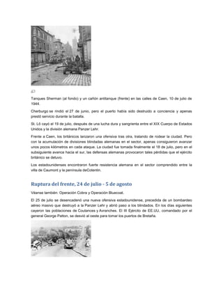 Tanques Sherman (al fondo) y un cañón antitanque (frente) en las calles de Caen, 10 de julio de
1944.

Cherburgo se rindió el 27 de junio, pero el puerto había sido destruido a conciencia y apenas
prestó servicio durante la batalla.

St. Lô cayó el 19 de julio, después de una lucha dura y sangrienta entre el XIX Cuerpo de Estados
Unidos y la división alemana Panzer Lehr.

Frente a Caen, los británicos lanzaron una ofensiva tras otra, tratando de rodear la ciudad. Pero
con la acumulación de divisiones blindadas alemanas en el sector, apenas consiguieron avanzar
unos pocos kilómetros en cada ataque. La ciudad fue tomada finalmente el 18 de julio, pero en el
subsiguiente avance hacia el sur, las defensas alemanas provocaron tales pérdidas que el ejército
británico se detuvo.

Los estadounidenses encontraron fuerte resistencia alemana en el sector comprendido entre la
villa de Caumont y la península deCotentin.


Ruptura del frente, 24 de julio - 5 de agosto
Véanse también: Operación Cobra y Operación Bluecoat.

El 25 de julio se desencadenó una nueva ofensiva estadounidense, precedida de un bombardeo
aéreo masivo que destruyó a la Panzer Lehr y abrió paso a los blindados. En los días siguientes
cayeron las poblaciones de Coutances y Avranches. El III Ejército de EE.UU, comandado por el
general George Patton, se desvió al oeste para tomar los puertos de Bretaña.
 
