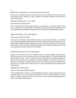 Material alemán abandonado en la cuneta de la carretera a Avranches.

El 30 de julio, los británicos lanzaron una ofensiva de apoyo a los estadounidenses hacia el cruce
de carreteras de Vire, destinada a evitar el traslado de divisiones blindadas alemanas hacia la
brecha de Avranches.

[editar]Contraataque alemán, 6-11 de agosto

Artículo principal: Operación Lüttich.

Ante la ruptura del frente, Hitler ordenó organizar un contraataque en la dirección de Avranches,
con el fin de aislar a las fuerzas dePatton. Los alemanes ocuparon la población de Mortain, pero se
vieron detenidos ante la resistencia estadounidense y el acoso de los cazabombarderos aliados.


Bolsa de Falaise, 12-22 de agosto
Artículo principal: Bolsa de Falaise.

El fracaso del contraataque dejó al ejército alemán en una posición vulnerable, muy extendido
hacia el oeste. Montgomery ordenó que fuerzas estadounidenses de Patton lo rodearan por el sur,
mientras que el ejército canadiense atacaba por el norte, en dirección a Falaise. El 20 de agosto se
cerró la bolsa, si bien una parte de las fuerzas alemanas había conseguido escapar antes. El resto
de las divisiones se rindieron, menos la 57ª de Artillería.


Liberación de París, 23-25 de agosto
Después de la retirada de los restos del ejército alemán, las fuerzas aliadas cruzaron el Sena.
Entre las tropas de la Francia Libre que había en Normandía estaba la 2ª División Blindada del
general Philippe Leclerc, cuya 9ª compañía, formada íntegramente por republicanos españoles,
participó muy activamente en la liberación de París el 25 de agosto. Cabe hacer mención que se
estima que en este frente, el ejército alemán concentró un 40% de sus fuerzas, siendo destinado el
otro 60% de su poderío militar al frente oriental, en donde enfrentaba decisivas batallas contra
el Ejército Rojo.

[editar]Operación Market Garden

Artículo principal: Operación Market Garden.

Tras la retirada alemana en Francia, el general Montgomery planeó un segundo gran ataque contra
los Países Bajos, con la idea de atacar directamente el corazón industrial delReich, la cuenca
del Ruhr, y acabar la guerra antes de fin de año. Fue la mayor operación aerotrasportada de la
historia, pero fracasó completamente.
 
