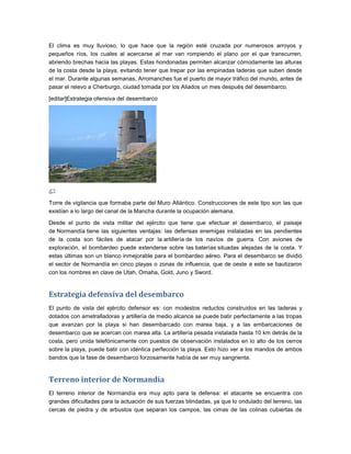 El clima es muy lluvioso, lo que hace que la región esté cruzada por numerosos arroyos y
pequeños ríos, los cuales al acercarse al mar van rompiendo el plano por el que transcurren,
abriendo brechas hacia las playas. Estas hondonadas permiten alcanzar cómodamente las alturas
de la costa desde la playa, evitando tener que trepar por las empinadas laderas que suben desde
el mar. Durante algunas semanas, Arromanches fue el puerto de mayor tráfico del mundo, antes de
pasar el relevo a Cherburgo, ciudad tomada por los Aliados un mes después del desembarco.

[editar]Estrategia ofensiva del desembarco




Torre de vigilancia que formaba parte del Muro Atlántico. Construcciones de este tipo son las que
existían a lo largo del canal de la Mancha durante la ocupación alemana.

Desde el punto de vista militar del ejército que tiene que efectuar el desembarco, el paisaje
de Normandía tiene las siguientes ventajas: las defensas enemigas instaladas en las pendientes
de la costa son fáciles de atacar por la artillería de los navíos de guerra. Con aviones de
exploración, el bombardeo puede extenderse sobre las baterías situadas alejadas de la costa. Y
estas últimas son un blanco inmejorable para el bombardeo aéreo. Para el desembarco se dividió
el sector de Normandía en cinco playas o zonas de influencia, que de oeste a este se bautizaron
con los nombres en clave de Utah, Omaha, Gold, Juno y Sword.


Estrategia defensiva del desembarco
El punto de vista del ejército defensor es: con modestos reductos construidos en las laderas y
dotados con ametralladoras y artillería de medio alcance se puede batir perfectamente a las tropas
que avanzan por la playa si han desembarcado con marea baja, y a las embarcaciones de
desembarco que se acercan con marea alta. La artillería pesada instalada hasta 10 km detrás de la
costa, pero unida telefónicamente con puestos de observación instalados en lo alto de los cerros
sobre la playa, puede batir con idéntica perfección la playa. Esto hizo ver a los mandos de ambos
bandos que la fase de desembarco forzosamente había de ser muy sangrienta.


Terreno interior de Normandía
El terreno interior de Normandía era muy apto para la defensa: el atacante se encuentra con
grandes dificultades para la actuación de sus fuerzas blindadas, ya que lo ondulado del terreno, las
cercas de piedra y de arbustos que separan los campos, las cimas de las colinas cubiertas de
 