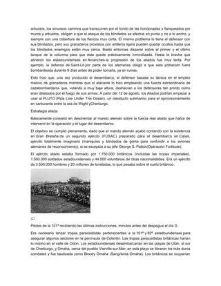 arbustos, los sinuosos caminos que transcurren por el fondo de las hondonadas y flanqueados por
muros y arbustos, obligan a que el ataque de los blindados se efectúe en punta y no a lo ancho, y
siempre con una cobertura de los flancos muy corta. El mismo problema lo tiene el defensor con
sus blindados, pero sus granaderos provistos con artillería ligera pueden quedar ocultos hasta que
los blindados enemigos están muy cerca. Basta entonces disparar sobre el primer y el último
tanque de la columna para que ésta quede prácticamente inmovilizada. Hasta la brecha que
abrieron los estadounidenses en Avranches la progresión de los aliados fue muy lenta. Por
ejemplo, la defensa de Saint-Lô por parte de los alemanes obligó a que esta población fuera
bombardeada durante 9 días antes de poder tomarla, ya en ruinas.

Esto hizo que, una vez producido el desembarco, el defensor basase su táctica en el empleo
masivo de granaderos mientras que el atacante lo hizo empleando una fuerza extraordinaria de
cazabombarderos que, volando a muy baja altura, deshacían a los defensores tan pronto como
eran delatados por el fuego de sus armas. A partir del 12 de agosto, los Aliados podrían empezar a
usar el PLUTO (Pipe Line Under The Ocean), un oleoducto submarino para el aprovisionamiento
en carburante entre la isla de Wight yCherburgo.

Estrategia aliada

Básicamente consistió en desorientar al mando alemán sobre la fuerza real aliada que había de
intervenir en la operación y el lugar del desembarco.

El objetivo se cumplió plenamente, dado que el mando alemán acabó contando con la existencia
en Gran Bretaña de un segundo ejército (FUSAC) preparado para el desembarco en Calais,
ejército totalmente imaginario (maniquíes y blindados de goma para confundir a los aviones
alemanes de reconocimiento), si se exceptúa a su jefe George S. Patton(Operación Fortitude).

El ejército aliado estaba formado por 1.750.000 británicos (incluidas las tropas imperiales),
1.500.000 soldados estadounidenses y 44.000 voluntarios de otras nacionalidades. Era un ejército
de 3.500.000 hombres y 20 millones de toneladas, lo que pesaba sobre el suelo británico.




Pilotos de la 101ª recibiendo las últimas instrucciones, minutos antes del despegue el día D.

Era necesario lanzar tropas paracaidistas pertenecientes a la 101ª y 82ª estadounidenses para
asegurar algunos sectores en la península de Cotentin. Las tropas paracaidistas británicas harían
lo mismo en el valle de Odon. Los estadounidenses desembarcarían en las playas de Utah, al sur
de Cherburgo, y Omaha, cerca del pueblo Vierville-sur-Mer; en esta playa se libraron los más duros
combates y fue bautizada como Bloody Omaha (Sangrienta Omaha). Los británicos se ocuparían
 