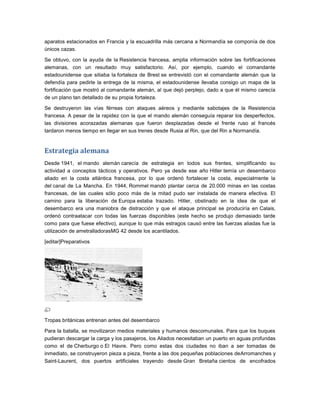 aparatos estacionados en Francia y la escuadrilla más cercana a Normandía se componía de dos
únicos cazas.

Se obtuvo, con la ayuda de la Resistencia francesa, amplia información sobre las fortificaciones
alemanas, con un resultado muy satisfactorio. Así, por ejemplo, cuando el comandante
estadounidense que sitiaba la fortaleza de Brest se entrevistó con el comandante alemán que la
defendía para pedirle la entrega de la misma, el estadounidense llevaba consigo un mapa de la
fortificación que mostró al comandante alemán, al que dejó perplejo, dado a que él mismo carecía
de un plano tan detallado de su propia fortaleza.

Se destruyeron las vías férreas con ataques aéreos y mediante sabotajes de la Resistencia
francesa. A pesar de la rapidez con la que el mando alemán conseguía reparar los desperfectos,
las divisiones acorazadas alemanas que fueron desplazadas desde el frente ruso al francés
tardaron menos tiempo en llegar en sus trenes desde Rusia al Rin, que del Rin a Normandía.


Estrategia alemana
Desde 1941, el mando alemán carecía de estrategia en todos sus frentes, simplificando su
actividad a conceptos tácticos y operativos. Pero ya desde ese año Hitler temía un desembarco
aliado en la costa atlántica francesa, por lo que ordenó fortalecer la costa, especialmente la
del canal de La Mancha. En 1944, Rommel mandó plantar cerca de 20.000 minas en las costas
francesas, de las cuales sólo poco más de la mitad pudo ser instalada de manera efectiva. El
camino para la liberación de Europa estaba trazado. Hitler, obstinado en la idea de que el
desembarco era una maniobra de distracción y que el ataque principal se produciría en Calais,
ordenó contraatacar con todas las fuerzas disponibles (este hecho se produjo demasiado tarde
como para que fuese efectivo), aunque lo que más estragos causó entre las fuerzas aliadas fue la
utilización de ametralladorasMG 42 desde los acantilados.

[editar]Preparativos




Tropas británicas entrenan antes del desembarco

Para la batalla, se movilizaron medios materiales y humanos descomunales. Para que los buques
pudieran descargar la carga y los pasajeros, los Aliados necesitaban un puerto en aguas profundas
como el de Cherburgo o El Havre. Pero como estas dos ciudades no iban a ser tomadas de
inmediato, se construyeron pieza a pieza, frente a las dos pequeñas poblaciones deArromanches y
Saint-Laurent, dos puertos artificiales trayendo desde Gran Bretaña cientos de encofrados
 