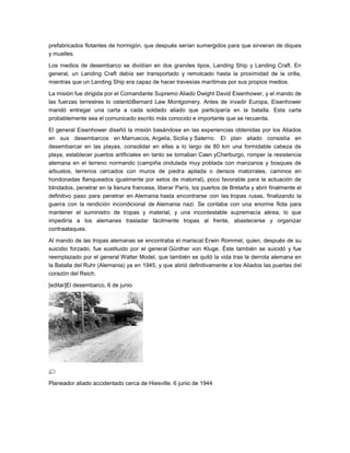 prefabricados flotantes de hormigón, que después serían sumergidos para que sirvieran de diques
y muelles.

Los medios de desembarco se dividían en dos grandes tipos, Landing Ship y Landing Craft. En
general, un Landing Craft debía ser transportado y remolcado hasta la proximidad de la orilla,
mientras que un Landing Ship era capaz de hacer travesías marítimas por sus propios medios.

La misión fue dirigida por el Comandante Supremo Aliado Dwight David Eisenhower, y el mando de
las fuerzas terrestres lo ostentóBernard Law Montgomery. Antes de invadir Europa, Eisenhower
mandó entregar una carta a cada soldado aliado que participaría en la batalla. Esta carta
probablemente sea el comunicado escrito más conocido e importante que se recuerda.

El general Eisenhower diseñó la misión basándose en las experiencias obtenidas por los Aliados
en sus desembarcos en Marruecos, Argelia, Sicilia y Salerno. El plan aliado consistía en
desembarcar en las playas, consolidar en ellas a lo largo de 80 km una formidable cabeza de
playa, establecer puertos artificiales en tanto se tomaban Caen yCherburgo, romper la resistencia
alemana en el terreno normando (campiña ondulada muy poblada con manzanos y bosques de
arbustos, terrenos cercados con muros de piedra apilada o densos matorrales, caminos en
hondonadas flanqueados igualmente por setos de matorral), poco favorable para la actuación de
blindados, penetrar en la llanura francesa, liberar París, los puertos de Bretaña y abrir finalmente el
definitivo paso para penetrar en Alemania hasta encontrarse con las tropas rusas, finalizando la
guerra con la rendición incondicional de Alemania nazi. Se contaba con una enorme flota para
mantener el suministro de tropas y material, y una incontestable supremacía aérea, lo que
impediría a los alemanes trasladar fácilmente tropas al frente, abastecerse y organizar
contraataques.

Al mando de las tropas alemanas se encontraba el mariscal Erwin Rommel, quien, después de su
suicidio forzado, fue sustituido por el general Günther von Kluge. Éste también se suicidó y fue
reemplazado por el general Walter Model, que también se quitó la vida tras la derrota alemana en
la Batalla del Ruhr (Alemania) ya en 1945, y que abrió definitivamente a los Aliados las puertas del
corazón del Reich.

[editar]El desembarco, 6 de junio




Planeador aliado accidentado cerca de Hiesville. 6 junio de 1944
 