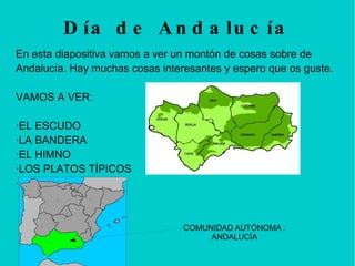 Día de Andalucía En esta diapositiva vamos a ver un montón de cosas sobre de Andalucía. Hay muchas cosas interesantes y espero que os guste.  VAMOS A VER: ·EL ESCUDO ·LA BANDERA ·EL HIMNO ·LOS PLATOS TÍPICOS  ·MONUMENTOS COMUNIDAD AUTÓNOMA : ANDALUCÍA 