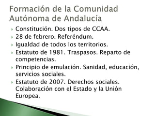    Constitución. Dos tipos de CCAA.
   28 de febrero. Referéndum.
   Igualdad de todos los territorios.
   Estatuto de 1981. Traspasos. Reparto de
    competencias.
   Principio de emulación. Sanidad, educación,
    servicios sociales.
   Estatuto de 2007. Derechos sociales.
    Colaboración con el Estado y la Unión
    Europea.
 