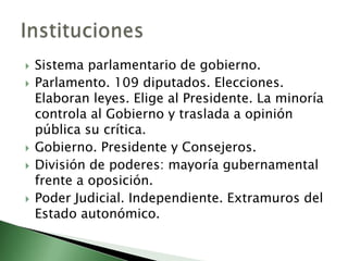    Sistema parlamentario de gobierno.
   Parlamento. 109 diputados. Elecciones.
    Elaboran leyes. Elige al Presidente. La minoría
    controla al Gobierno y traslada a opinión
    pública su crítica.
   Gobierno. Presidente y Consejeros.
   División de poderes: mayoría gubernamental
    frente a oposición.
   Poder Judicial. Independiente. Extramuros del
    Estado autonómico.
 