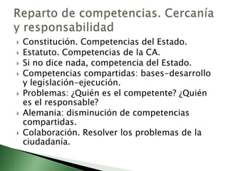    Constitución. Competencias del Estado.
   Estatuto. Competencias de la CA.
   Si no dice nada, competencia del Estado.
   Competencias compartidas: bases-desarrollo
    y legislación-ejecución.
   Problemas: ¿Quién es el competente? ¿Quién
    es el responsable?
   Alemania: disminución de competencias
    compartidas.
   Colaboración. Resolver los problemas de la
    ciudadanía.
 