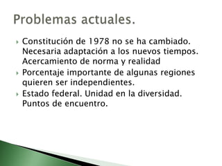    Constitución de 1978 no se ha cambiado.
    Necesaria adaptación a los nuevos tiempos.
    Acercamiento de norma y realidad
   Porcentaje importante de algunas regiones
    quieren ser independientes.
   Estado federal. Unidad en la diversidad.
    Puntos de encuentro.
 