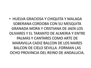 HUELVA GRACIOSA Y CHIQUITA Y MALAGA SOBERANA CORDOBA CON SU MESQUITA GRANADA MORA Y CRISTIANA DE JAEN LOS OLIVARES Y EL TARANTO DE ALMERIA Y ENTRE PALMAS Y CANTARES COMO ARTE DE MARAVILLA CADIZ BALCON DE LOS MARES BALCON DE CIELO SEVILLA .FORMAN LAS OCHO PROVINCIA DEL REINO DE ANDALUCIA.