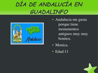 DÍA DE ANDALUCÍA EN
        GUADALINFO
                 ●   Andalucia me gusta 
                      porque tiene 
                      monumentos 
                      antiguos muy muy 
                      bonitos.
                 ●   Monica.
                 ●   Edad:11



              
 