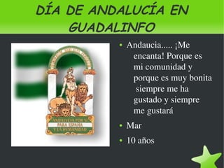 DÍA DE ANDALUCÍA EN
        GUADALINFO
                 ●   Andaucia..... ¡Me 
                      encanta! Porque es 
                      mi comunidad y 
                      porque es muy bonita 
                       siempre me ha 
                      gustado y siempre 
                      me gustará
                 ●   Mar
                 ●   10 años

              
 