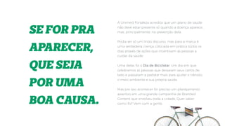 SE FOR PRA
APARECER,
QUE SEJA
POR UMA
BOA CAUSA.
A Unimed Fortaleza acredita que um plano de saúde
não deve estar presente só quando a doença aparece,
mas, principalmente, na prevenção dela.
Podia ser só um lindo discurso, mas para a marca é
uma verdadeira crença colocada em prática todos os
dias através de ações que incentivam as pessoas a
cuidar da saúde.
Uma delas foi o Dia de Bicicletar. Um dia em que
celebramos as pessoas que deixaram seus carros de
lado e passaram a pedalar mais para ajudar o trânsito,
o meio ambiente e sua própria saúde.
Mas pra isso acontecer foi preciso um planejamento
assertivo em uma grande campanha de Branded
Content que envolveu toda a cidade. Quer saber
como foi? Vem com a gente.
 