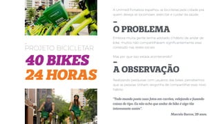 -
PROJETO BICICLETAR
40 BIKES
24 HORAS
A Unimed Fortaleza espalhou as bicicletas pela cidade pra
quem deseja se locomover, exercitar e cuidar da saúde.
Embora muita gente tenha adotado o hábito de andar de
bike, muitos não compartilhavam signiﬁcantemente esse
conteúdo nas redes sociais.
Mas por que isso estava acontecendo?
Realizando pesquisas com usuários das bikes, percebemos
que as pessoas tinham vergonha de compartilhar esse novo
hábito.
“Todo mundo posta suas fotos em carrões, velejando e fazendo
coisas do tipo. Eu não acho que andar de bike é algo tão
interessante assim”.
Marcelo Barros, 29 anos.
-
O PROBLEMA
-
A OBSERVAÇÃO
 