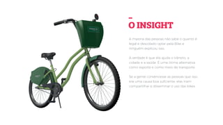 A maioria das pessoas não sabe o quanto é
legal e descolado optar pela Bike e
ninguém explicou isso.
A verdade é que ela ajuda o trânsito, a
cidade e a saúde. É uma ótima alternativa
como esporte e como meio de transporte.
Se a gente convencesse as pessoas que isso
era uma causa boa suﬁciente, elas iriam
compartilhar e disseminar o uso das bikes.
-
O INSIGHT
 