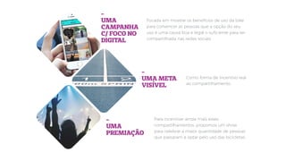 Como forma de incentivo real
ao compartilhamento.
-
UMA
CAMPANHA
C/ FOCO NO
DIGITAL
-
UMA META
VISÍVEL
-
UMA
PREMIAÇÃO
Focada em mostrar os benefícios de uso da bike
para convencer as pessoas que a opção do seu
uso é uma causa boa e legal o suﬁciente para ser
compartilhada nas redes sociais.
Para incentivar ainda mais esses
compartilhamentos, propomos um show
para celebrar a maior quantidade de pessoas
que passaram a optar pelo uso das bicicletas.
 