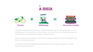 Baseado na estratégia, transformamos o Dia Mundial Sem Carro no Dia de Bicicletar: um dia
para celebrar o uso da bicicleta, em que faríamos um show com os Titãs totalmente grátis em
um dos lugares mais queridos da cidade, o Parque do Cocó.
Para que esse show acontecesse, bastaria que as pessoas andassem de bike e postassem suas
fotos com a #vamosbicicletar.
Se atingíssemos 10.000 hashtags compartilhadas em um período de 2 meses, a Unimed
Fortaleza realizaria o evento.
-
A IDEIA
#vamosbicicletar
#vamosbicicletar
+ =
Bicicletas 10.000 hashtags Show do Titãs e The Dillas
 