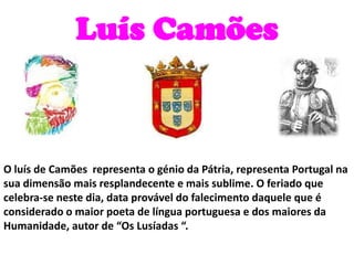 Luís Camões O luís de Camões  representa o génio da Pátria, representa Portugal na sua dimensão mais resplandecente e mais sublime.O feriado que celebra-se neste dia, data provável do falecimento daquele que é considerado o maior poeta de língua portuguesa e dos maiores da Humanidade, autor de “Os Lusíadas “.