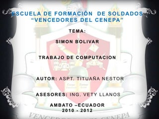ESCUELA DE FORMACIÓN  DE SOLDADOS“VENCEDORES DEL CENEPA” TEMA: SIMON BOLIVARTRABAJO DE COMPUTACION AUTOR: ASPT. TITUAÑA NESTOR ASESORES: ING. VETY LLANOSAMBATO –ECUADOR2010 - 2012 