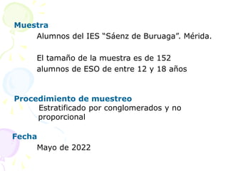 Muestra
Alumnos del IES “Sáenz de Buruaga”. Mérida.
El tamaño de la muestra es de 152
alumnos de ESO de entre 12 y 18 años
Procedimiento de muestreo
Estratificado por conglomerados y no
proporcional
Fecha
Mayo de 2022
 