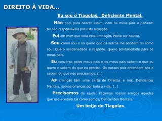 DIREITO À VIDA…
Eu sou o Tiagolas, Deficiente Mental.
Não

pedi para nascer assim, nem os meus pais o pediram

ou são responsáveis por esta situação.

Foi em mim que caiu esta limitação. Podia ser noutro.
Sou

como sou e só quero que os outros me aceitem tal como

sou. Quero solidariedade e respeito. Quero solidariedade para os
meus pais.

Eu

converso pelos meus pais e os meus pais sabem o que eu

quero e sabem do que eu preciso. Os nossos pais entendem-nos e
sabem do que nós precisamos. (…)

As

crianças têm uma carta de Direitos e nós, Deficientes

Mentais, somos crianças por toda a vida. (…)

Precisamos

de ajuda. Façamos nossos amigos aqueles

que nos aceitam tal como somos, Deficientes Mentais.

Um beijo do Tiagolas

 