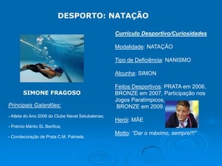DESPORTO: NATAÇÃO
Currículo Desportivo/Curiosidades
Modalidade: NATAÇÃO
Tipo de Deficiência: NANISMO
Alcunha: SIMON
SIMONE FRAGOSO

Principais Galardões:
- Atleta do Ano 2006 do Clube Naval Setubalense;

Feitos Desportivos: PRATA em 2006,
BRONZE em 2007, Participação nos
Jogos Paralímpicos,
BRONZE em 2009.
Herói: MÃE

- Prémio Mérito SL Benfica;
- Condecoração de Prata C.M. Palmela.

Motto: “Dar o máximo, sempre!!!”

 