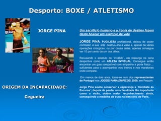 Desporto: BOXE / ATLETISMO
JORGE PINA

Um sacrifício humano e a ironia do destino fazem
deste boxeur um exemplo de vida
JORGE PINA, PUGILISTA profissional, deixou de poder
combater. A sua `arte´ destruiu-lhe a visão e, apesar de várias
operações cirúrgicas, ou por causa delas, apenas consegue
ver 10 por cento de um dos olhos.
Recusando o estatuto de `inválido´, ele ressurge na cena
desportiva como um ATLETA INVISUAL. Consegue então
encontrar um guia compatível com empenho e porte físico ...
suficientes para o acompanhar nos treinos e nas maratonas
onde compete.
Em menos de dois anos, torna-se num dos representantes
de Portugal nos JOGOS PARALÍMPICOS 2008, em Pequim.

ORIGEM DA INCAPACIDADE:
Cegueira

Jorge Pina soube conservar a esperança e ´Combate às
Escuras´, depois de perder uma faculdade tão importante
como a visão, obtém maior reconhecimento ainda,
conseguindo a medalha de ouro na Maratona de Paris.

 