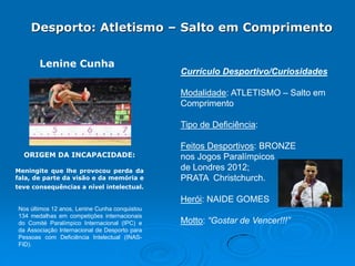 Desporto: Atletismo – Salto em Comprimento
Lenine Cunha

Currículo Desportivo/Curiosidades

Modalidade: ATLETISMO – Salto em
Comprimento
Tipo de Deficiência:
ORIGEM DA INCAPACIDADE:
Meningite que lhe provocou perda da
fala, de parte da visão e da memória e

Feitos Desportivos: BRONZE
nos Jogos Paralímpicos
de Londres 2012;
PRATA Christchurch.

teve consequências a nível intelectual.

Herói: NAIDE GOMES
Nos últimos 12 anos, Lenine Cunha conquistou
134 medalhas em competições internacionais
do Comité Paralímpico Internacional (IPC) e
da Associação Internacional de Desporto para
Pessoas com Deficiência Intelectual (INASFID).

Motto: “Gostar de Vencer!!!”

 